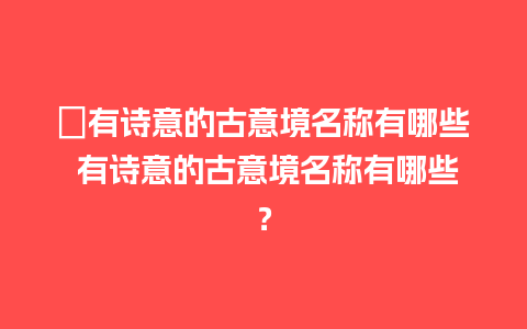 ﻿有诗意的古意境名称有哪些 有诗意的古意境名称有哪些？