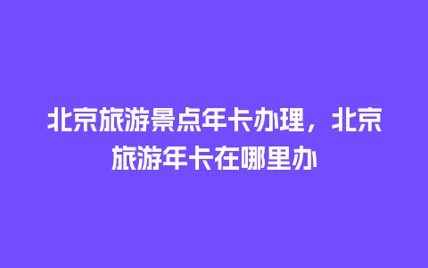 北京旅游景点年卡办理，北京旅游年卡在哪里办