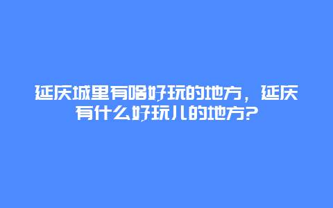 延庆城里有啥好玩的地方，延庆有什么好玩儿的地方?