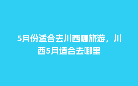 5月份适合去川西哪旅游，川西5月适合去哪里