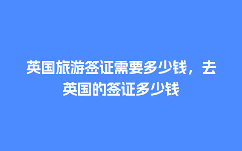 英国旅游签证需要多少钱，去英国的签证多少钱