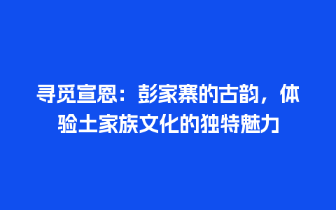 寻觅宣恩：彭家寨的古韵，体验土家族文化的独特魅力