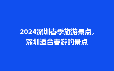 2024深圳春季旅游景点，深圳适合春游的景点