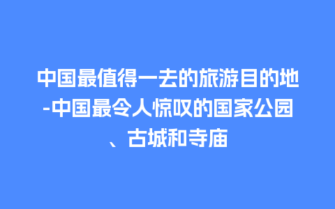 中国最值得一去的旅游目的地-中国最令人惊叹的国家公园、古城和寺庙