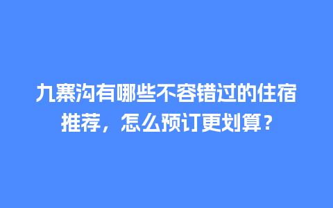 九寨沟有哪些不容错过的住宿推荐，怎么预订更划算？