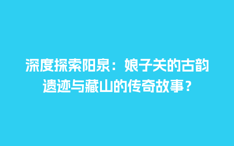 深度探索阳泉：娘子关的古韵遗迹与藏山的传奇故事？