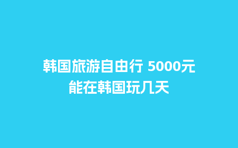 韩国旅游自由行 5000元能在韩国玩几天