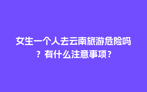 女生一个人去云南旅游危险吗？有什么注意事项？