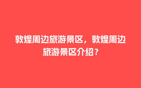 敦煌周边旅游景区，敦煌周边旅游景区介绍？