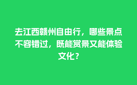 去江西赣州自由行，哪些景点不容错过，既能赏景又能体验文化？