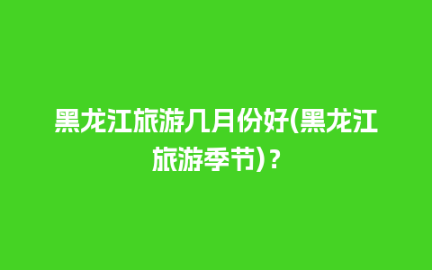 黑龙江旅游几月份好(黑龙江旅游季节)？