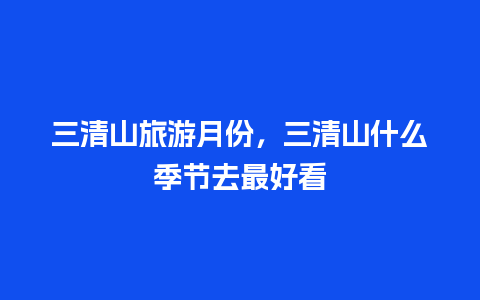 三清山旅游月份，三清山什么季节去最好看