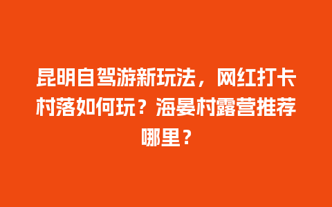 昆明自驾游新玩法，网红打卡村落如何玩？海晏村露营推荐哪里？