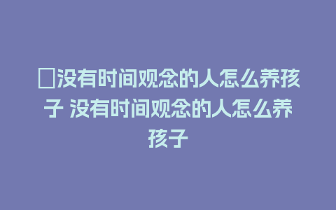 ﻿没有时间观念的人怎么养孩子 没有时间观念的人怎么养孩子