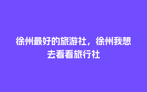 徐州最好的旅游社，徐州我想去看看旅行社