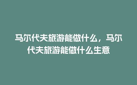 马尔代夫旅游能做什么，马尔代夫旅游能做什么生意