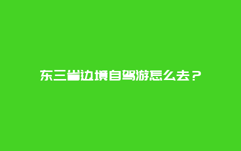 东三省边境自驾游怎么去？