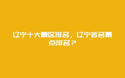 辽宁十大景区排名，辽宁著名景点排名？