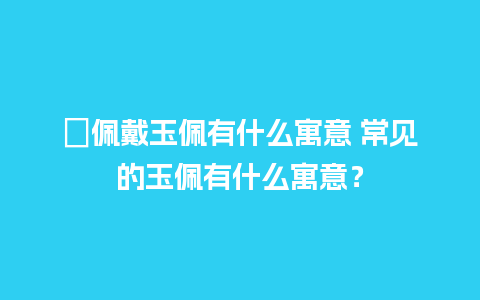 ﻿佩戴玉佩有什么寓意 常见的玉佩有什么寓意？