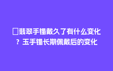 ﻿翡翠手镯戴久了有什么变化？玉手镯长期佩戴后的变化