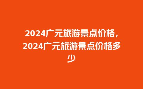 2024广元旅游景点价格，2024广元旅游景点价格多少