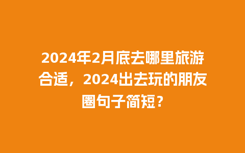 2024年2月底去哪里旅游合适，2024出去玩的朋友圈句子简短？