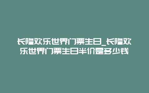 长隆欢乐世界门票生日_长隆欢乐世界门票生日半价是多少钱