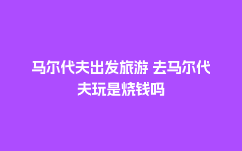 马尔代夫出发旅游 去马尔代夫玩是烧钱吗