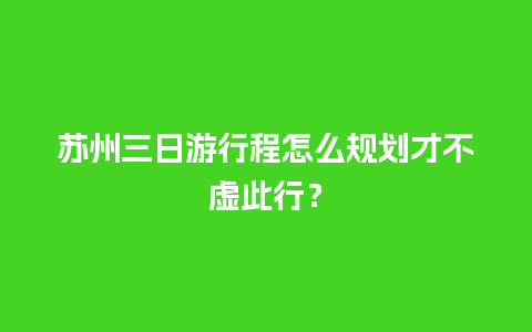 苏州三日游行程怎么规划才不虚此行？