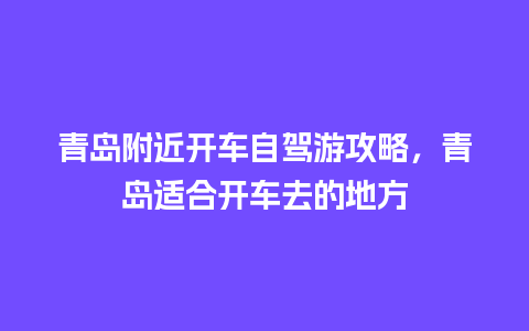 青岛附近开车自驾游攻略，青岛适合开车去的地方