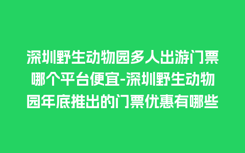 深圳野生动物园多人出游门票哪个平台便宜-深圳野生动物园年底推出的门票优惠有哪些