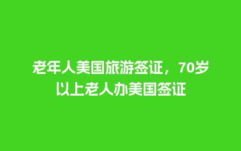 老年人美国旅游签证，70岁以上老人办美国签证