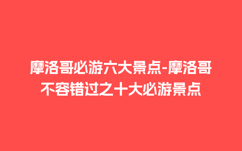 摩洛哥必游六大景点-摩洛哥不容错过之十大必游景点