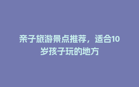 亲子旅游景点推荐，适合10岁孩子玩的地方