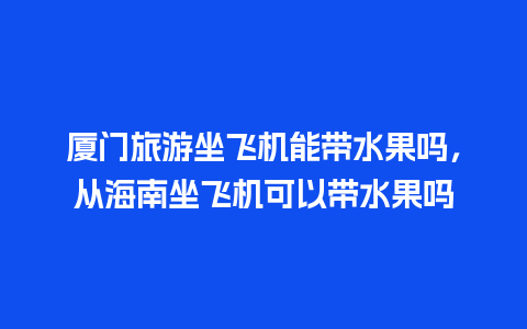 厦门旅游坐飞机能带水果吗，从海南坐飞机可以带水果吗