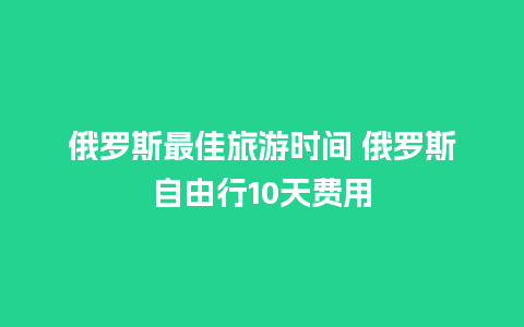 俄罗斯最佳旅游时间 俄罗斯自由行10天费用