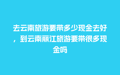 去云南旅游要带多少现金去好，到云南丽江旅游要带很多现金吗