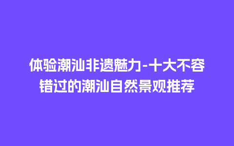 体验潮汕非遗魅力-十大不容错过的潮汕自然景观推荐