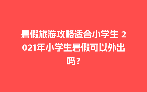 暑假旅游攻略适合小学生 2021年小学生暑假可以外出吗？