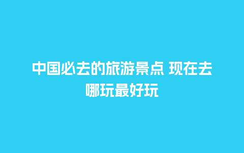 中国必去的旅游景点 现在去哪玩最好玩