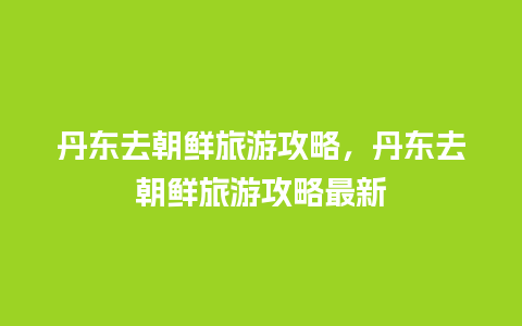 丹东去朝鲜旅游攻略，丹东去朝鲜旅游攻略最新