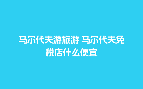 马尔代夫游旅游 马尔代夫免税店什么便宜