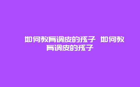 ﻿如何教育调皮的孩子 如何教育调皮的孩子