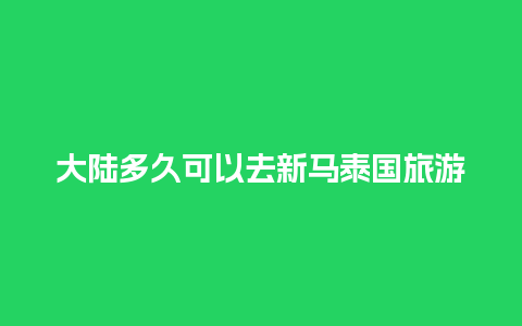 大陆多久可以去新马泰国旅游