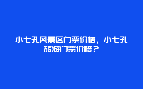 小七孔风景区门票价格，小七孔旅游门票价格？