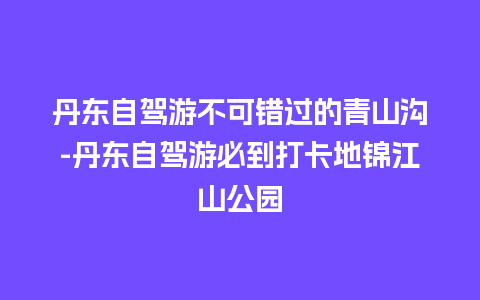 丹东自驾游不可错过的青山沟-丹东自驾游必到打卡地锦江山公园