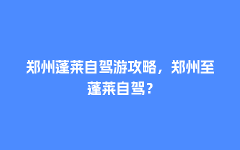 郑州蓬莱自驾游攻略，郑州至蓬莱自驾？