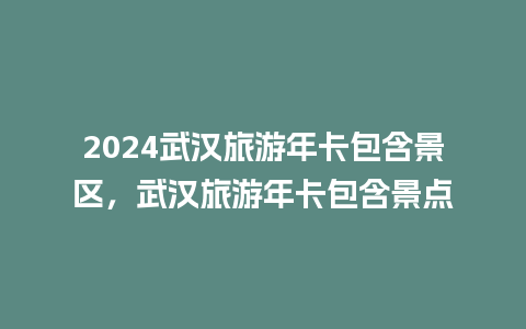 2024武汉旅游年卡包含景区，武汉旅游年卡包含景点