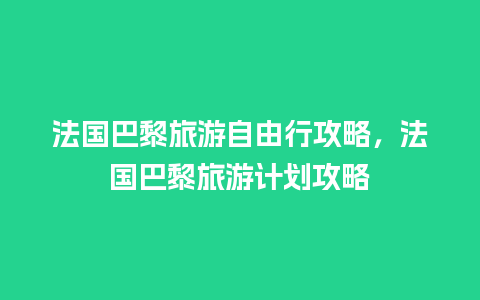 法国巴黎旅游自由行攻略，法国巴黎旅游计划攻略