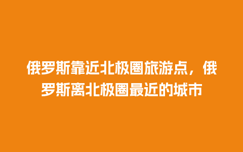 俄罗斯靠近北极圈旅游点，俄罗斯离北极圈最近的城市